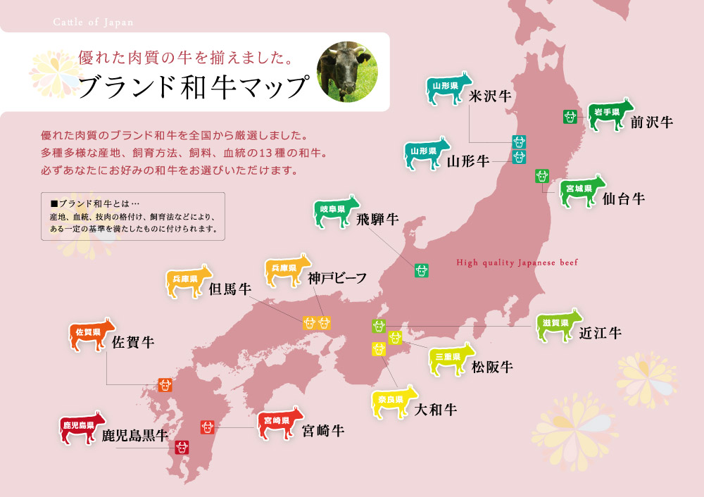 ブランド和牛マップ この和牛からお選びいただけます。風土と愛情がはぐ郡田芸術品 岩手 前沢牛、味わい深さとまろやかな脂質 山形 山形牛、近江の歴史が生んだ深い味わい 滋賀 近江牛、黒毛和牛の最高峰 山形 米沢牛、最高等級を認められた称号 宮城 仙台牛、美しい自然が育んだ血統種 岐阜 飛騨牛、選りすぐりの称号 兵庫 神戸ビーフ、黒毛和牛のルーツ 兵庫 但馬牛、国内最高レベルの品質 宮城 宮崎牛、丹精込めた肉の芸術品 三重 松坂牛、安心で良質な和牛 奈良 大和牛、海外でも愛される和牛 佐賀 佐賀牛、特産王国が生んだ最高の味 鹿児島 鹿児島黒牛