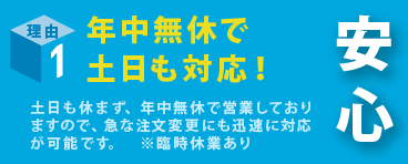土日も対応！(年末年始休業 及び 臨時休業あり)土日も営業しておりますので、急な注文変更にも迅速に対応が可能です。(年末年始休業 及び 臨時休業あり)